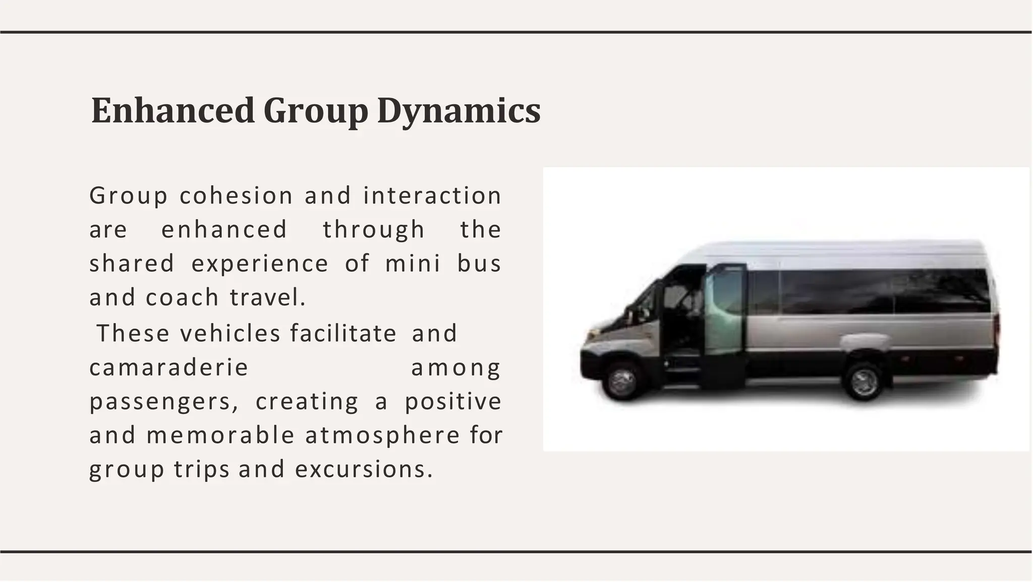 Enhanced Group Dynamics
Group cohesion and interaction
are enhanced through the
shared experience of mini bus
and coach travel.
These vehicles facilitate and
camaraderie among
passengers, creating a positive
and memorable atmosphere for
group trips and excursions.
 