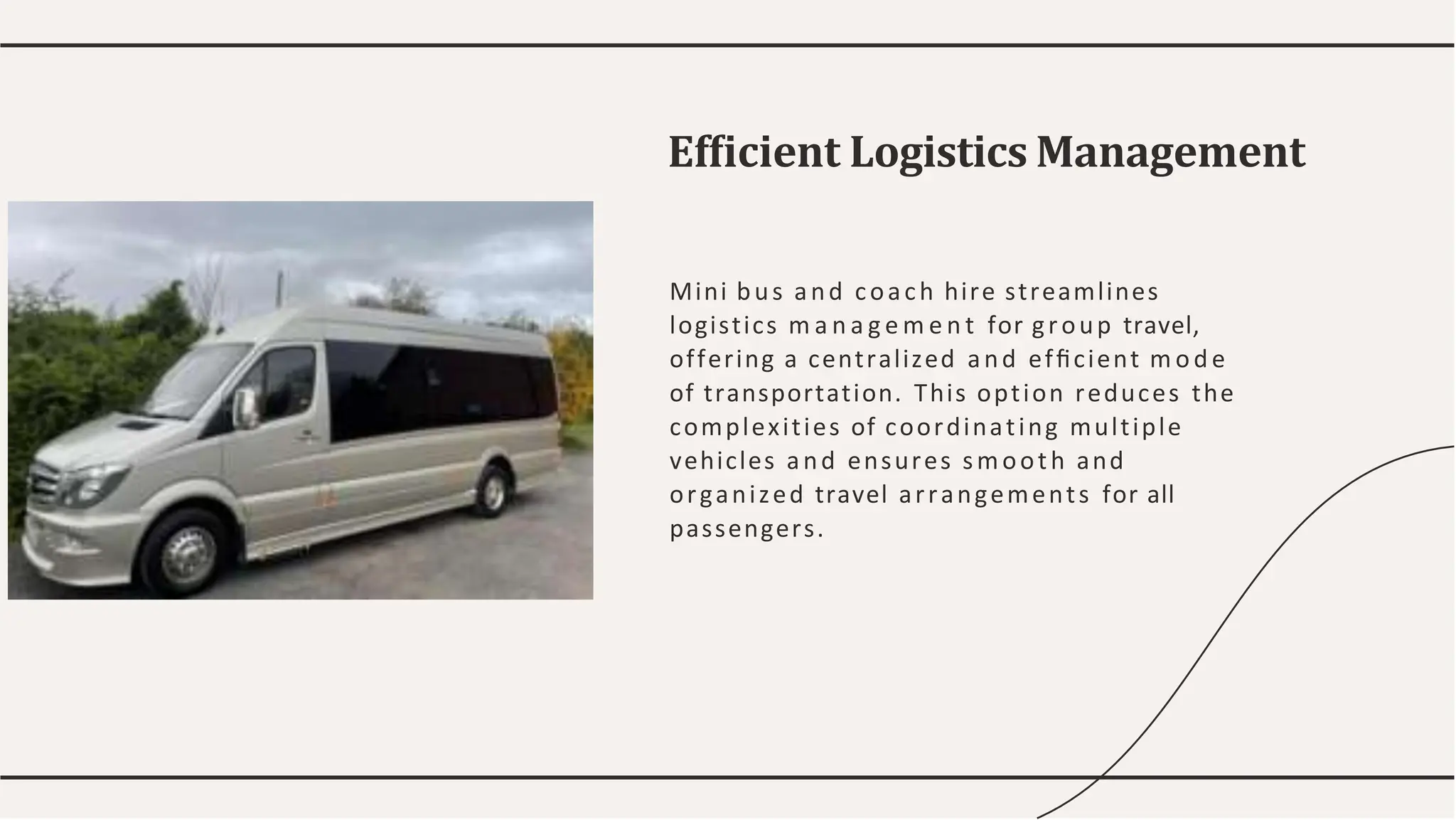 Mini bus and coach hire streamlines
logistics m a n a g e m e n t for group travel,
offering a centralized and efﬁcient m ode
of transportation. This option reduces the
complexities of coordinating multiple
vehicles and ensures smooth and
organized travel arrangements for all
passengers.
Efﬁcient Logistics Management
 