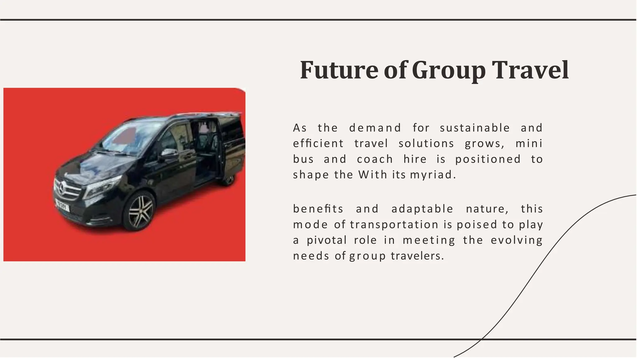 As the d e m a n d for sustainable and
efﬁcient travel solutions grows, mini
bus and coach hire is positioned to
shape the With its myriad.
beneﬁts and adaptable nature, this
mo de of transportation is poised to play
a pivotal role in meeting the evolving
needs of group travelers.
Future of Group Travel
 