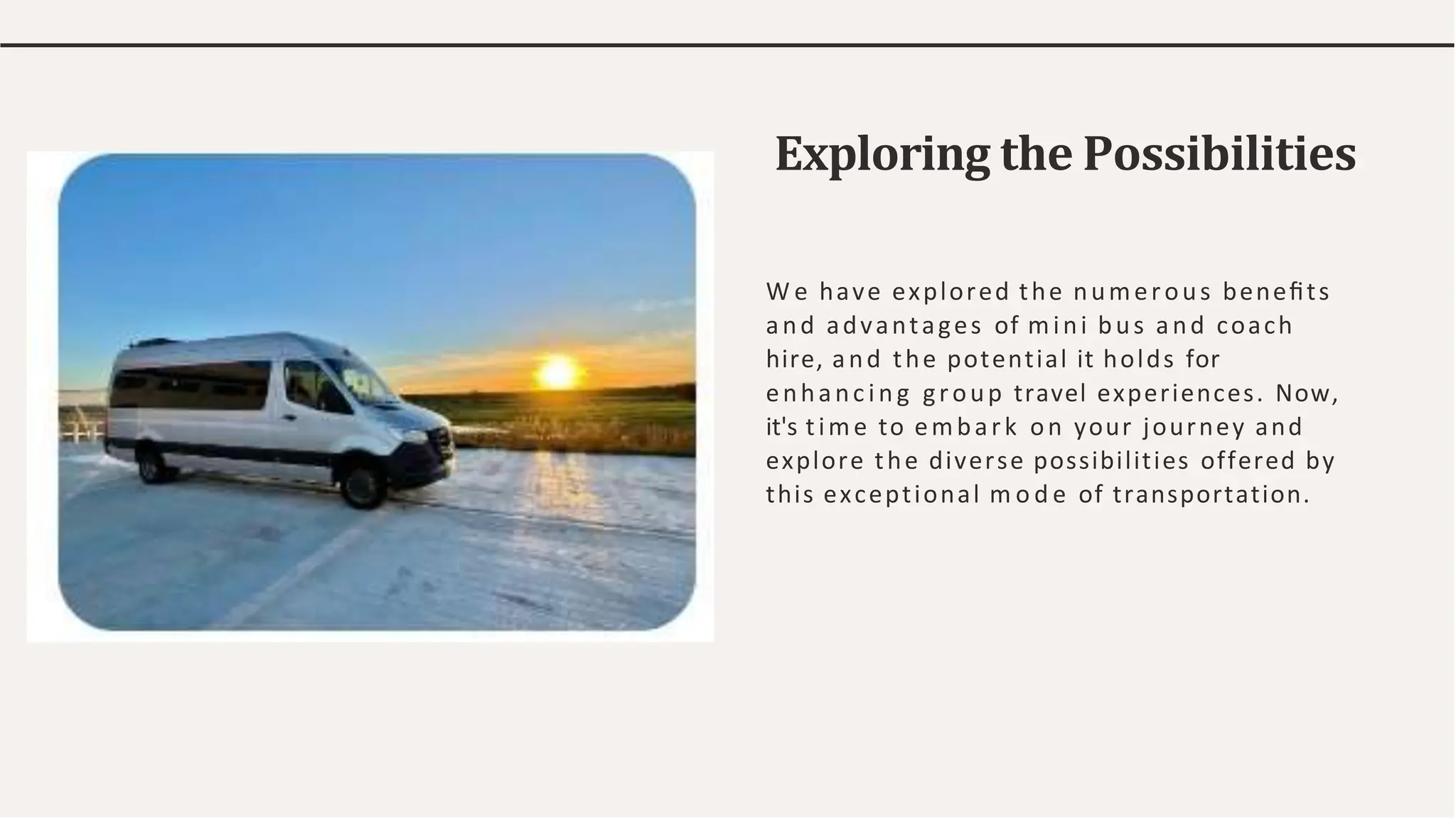 Exploring the Possibilities
W e have explored the numerous beneﬁts
and advantages of mini bus and coach
hire, and the potential it holds for
enhanc ing group travel experiences. Now,
it's time to embark on your journey and
explore the diverse possibilities offered by
this exceptional m o d e of transportation.
 