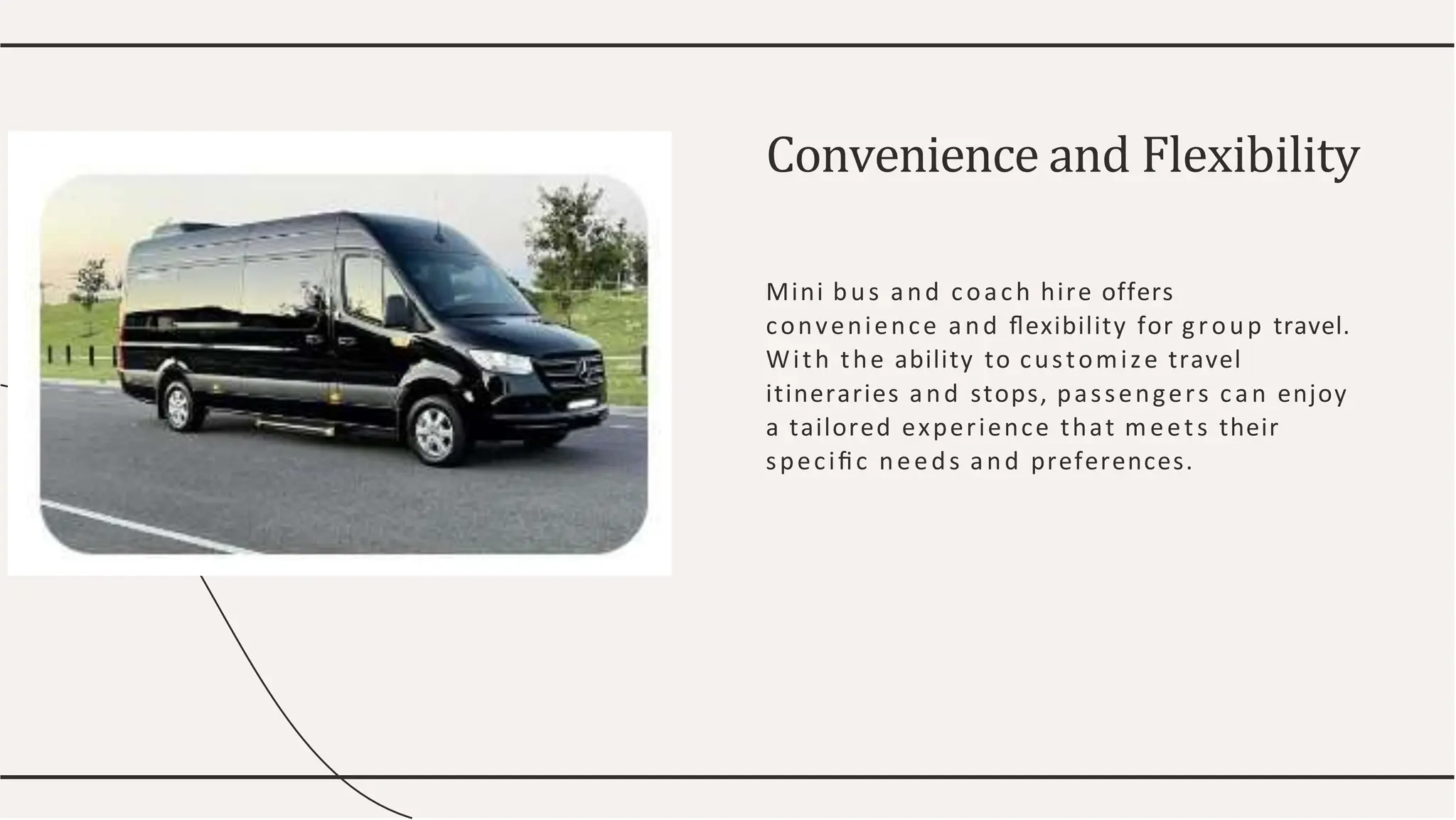 Convenience and Flexibility
Mini bus and coach hire offers
convenience and ﬂexibility for group travel.
With the ability to customize travel
itineraries and stops, passengers can enjoy
a tailored experience that meets their
speciﬁc needs and preferences.
 