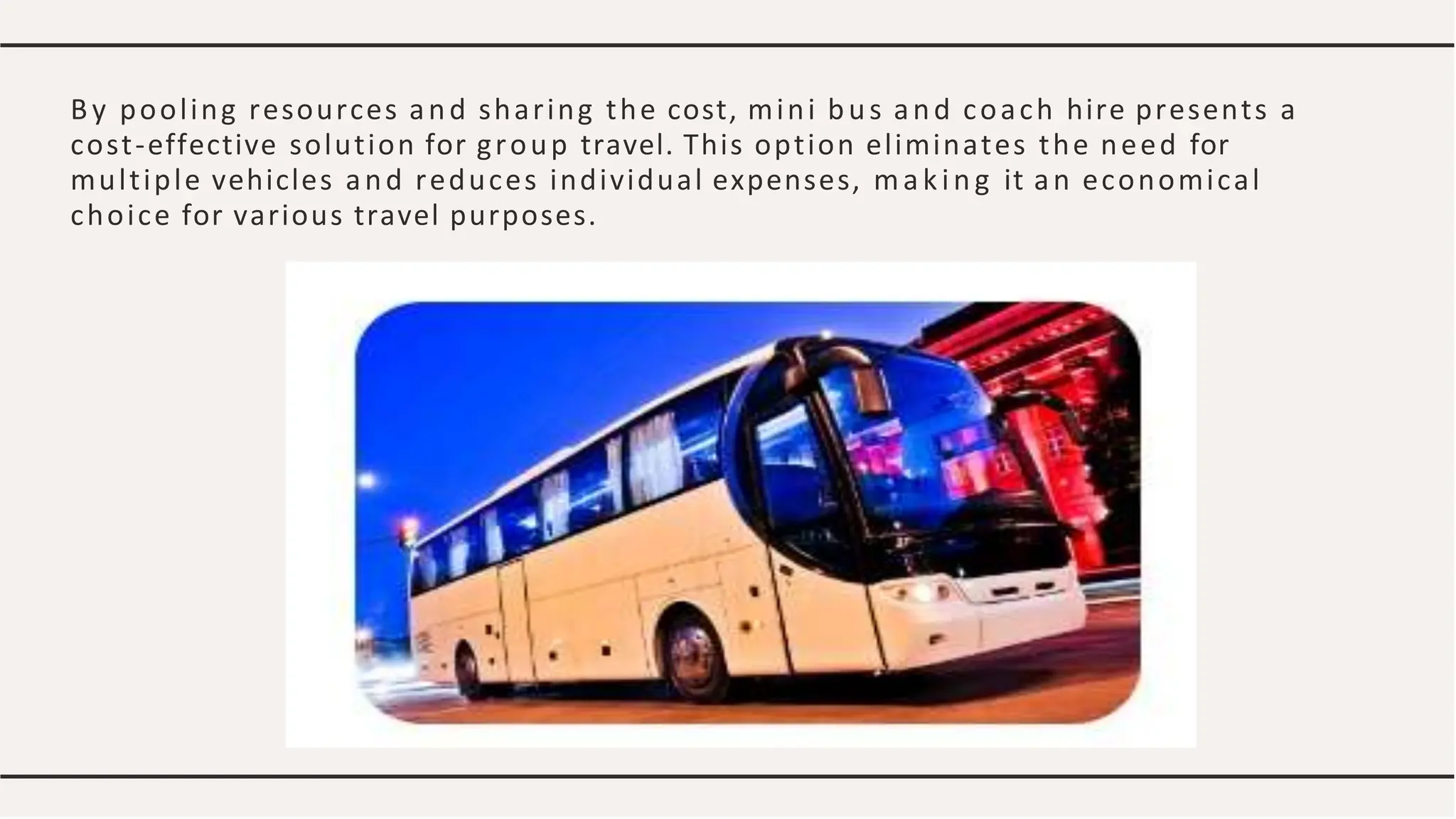 By pooling resources and sharing the cost, mini bus and coach hire presents a
cost-effective solution for group travel. This option eliminates the need for
multiple vehicles and reduces individual expenses, making it an economical
choice for various travel purposes.
 