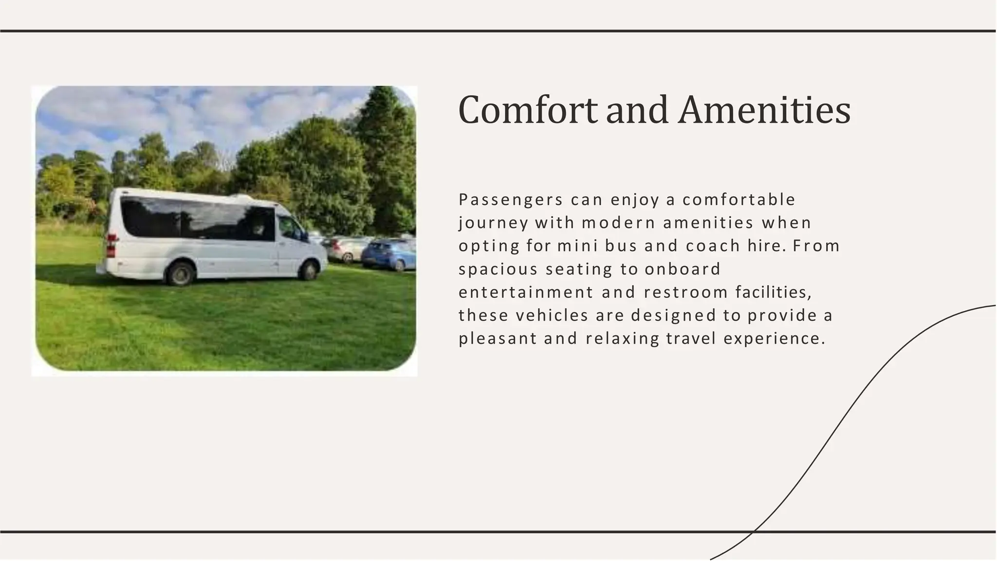 Passengers can enjoy a comfortable
journey with m oder n amenities when
opting for mini bus and coach hire. From
spacious seating to onboard
entertainment and restroom facilities,
these vehicles are designed to provide a
pleasant and relaxing travel experience.
Comfort and Amenities
 
