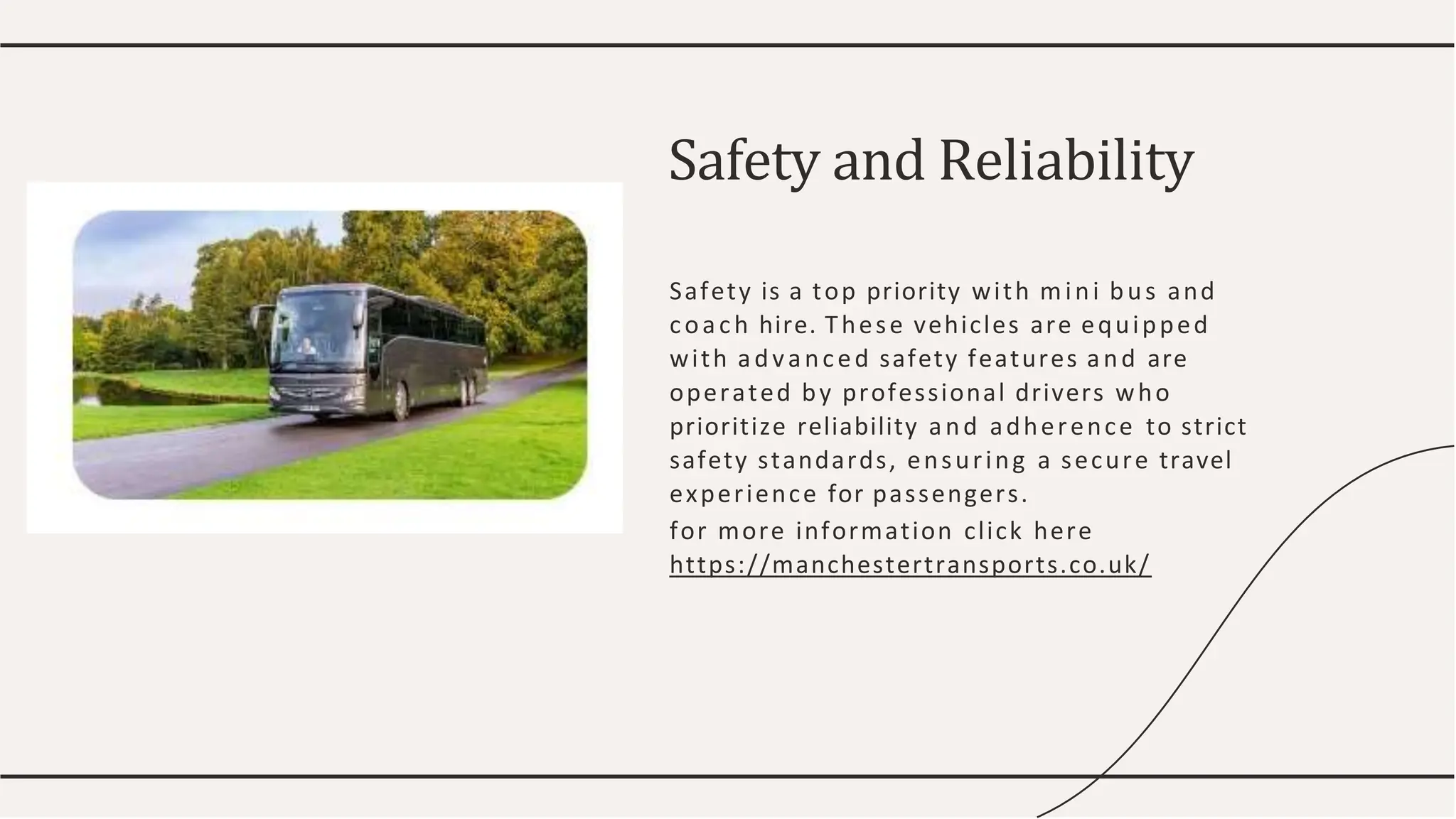 Safety is a top priority with mini bus and
coach hire. These vehicles are equipped
with advanced safety features and are
operated by professional drivers who
prioritize reliability and adherence to strict
safety standards, ensuring a secure travel
experience for passengers.
for more information click here
https://manchestertransports.co.uk/
Safety and Reliability
 