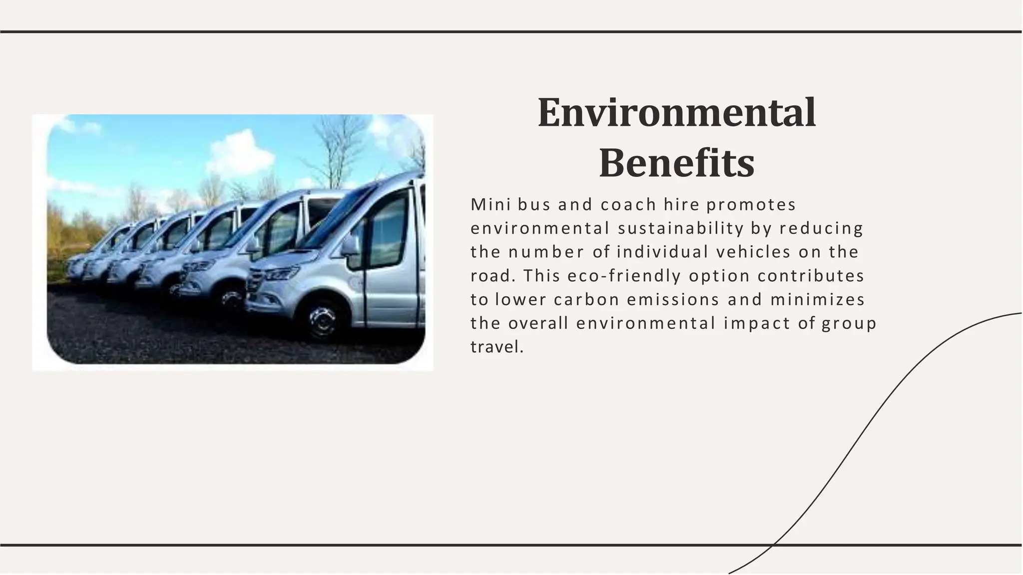Mini bus and coach hire promotes
environmental sustainability by reducing
the num ber of individual vehicles on the
road. This eco-friendly option contributes
to lower carbon emissions and minimizes
the overall environmental impact of group
travel.
Environmental
Beneﬁts
 