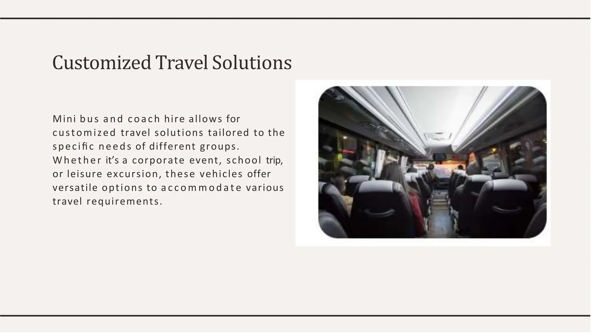 Mini bus and coach hire allows for
customized travel solutions tailored to the
speciﬁc needs of different groups.
Whether it’s a corporate event, school trip,
or leisure excursion, these vehicles offer
versatile options to a c c om m oda t e various
travel requirements.
Customized Travel Solutions
 