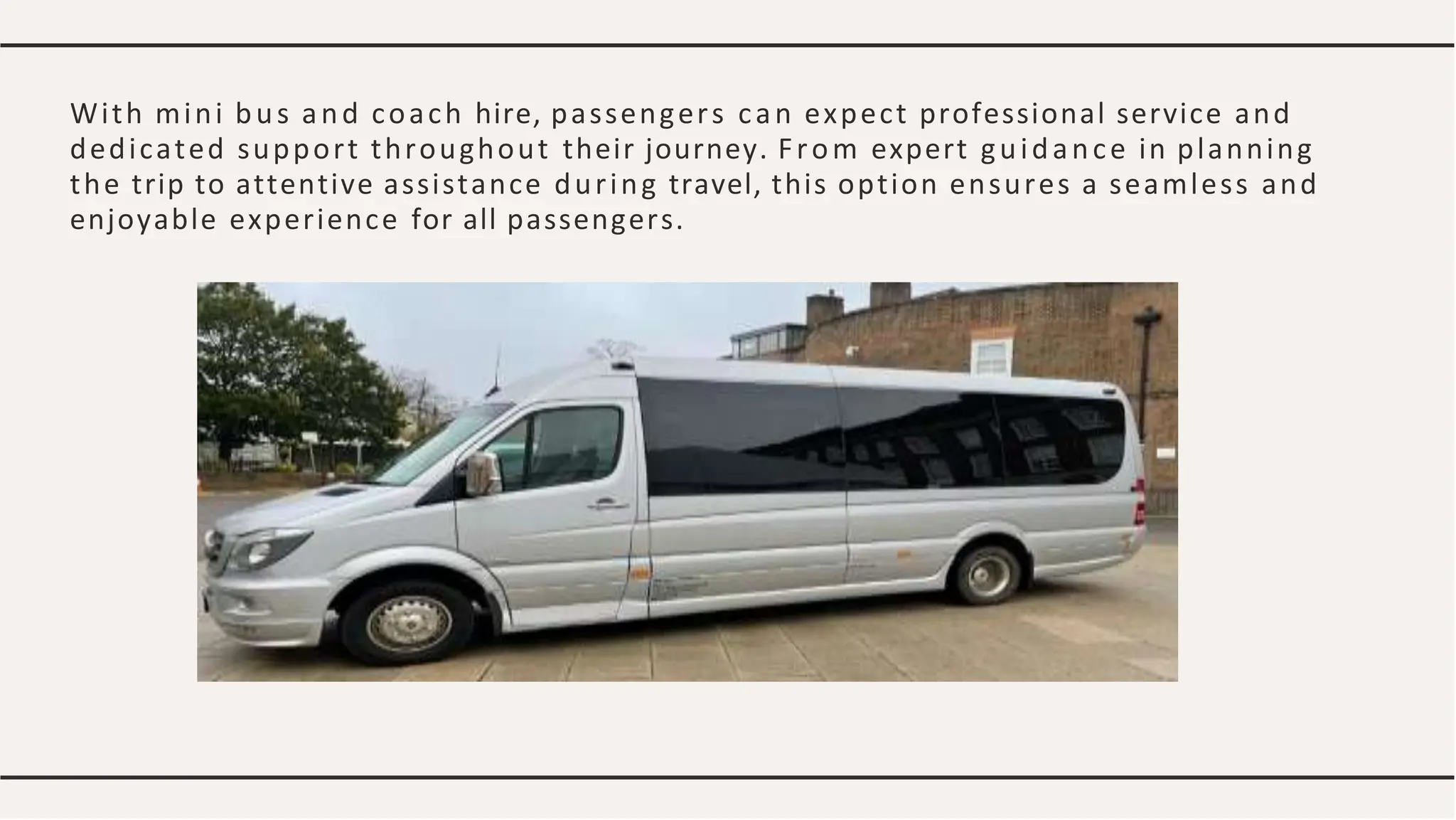 With mini bus and coach hire, passengers can expect professional service and
dedicated support throughout their journey. From expert guidance in planning
the trip to attentive assistance during travel, this option ensures a seamless and
enjoyable experience for all passengers.
 