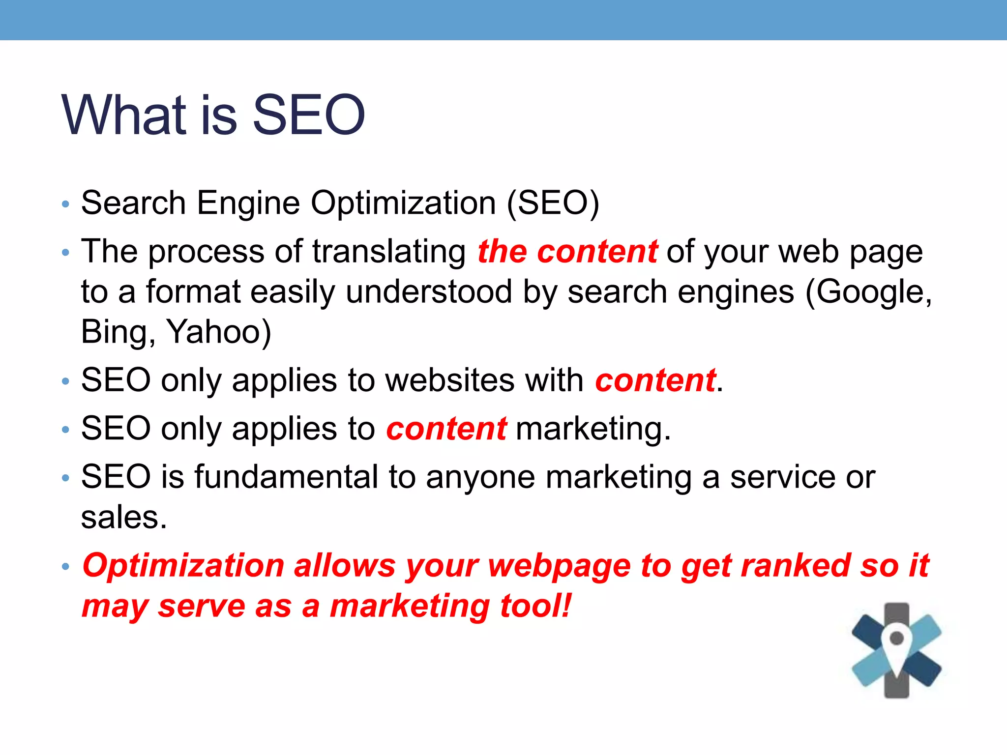 What is SEO
• Search Engine Optimization (SEO)
• The process of translating the content of your web page
to a format easily understood by search engines (Google,
Bing, Yahoo)
• SEO only applies to websites with content.
• SEO only applies to content marketing.
• SEO is fundamental to anyone marketing a service or
sales.
• Optimization allows your webpage to get ranked so it
may serve as a marketing tool!
 