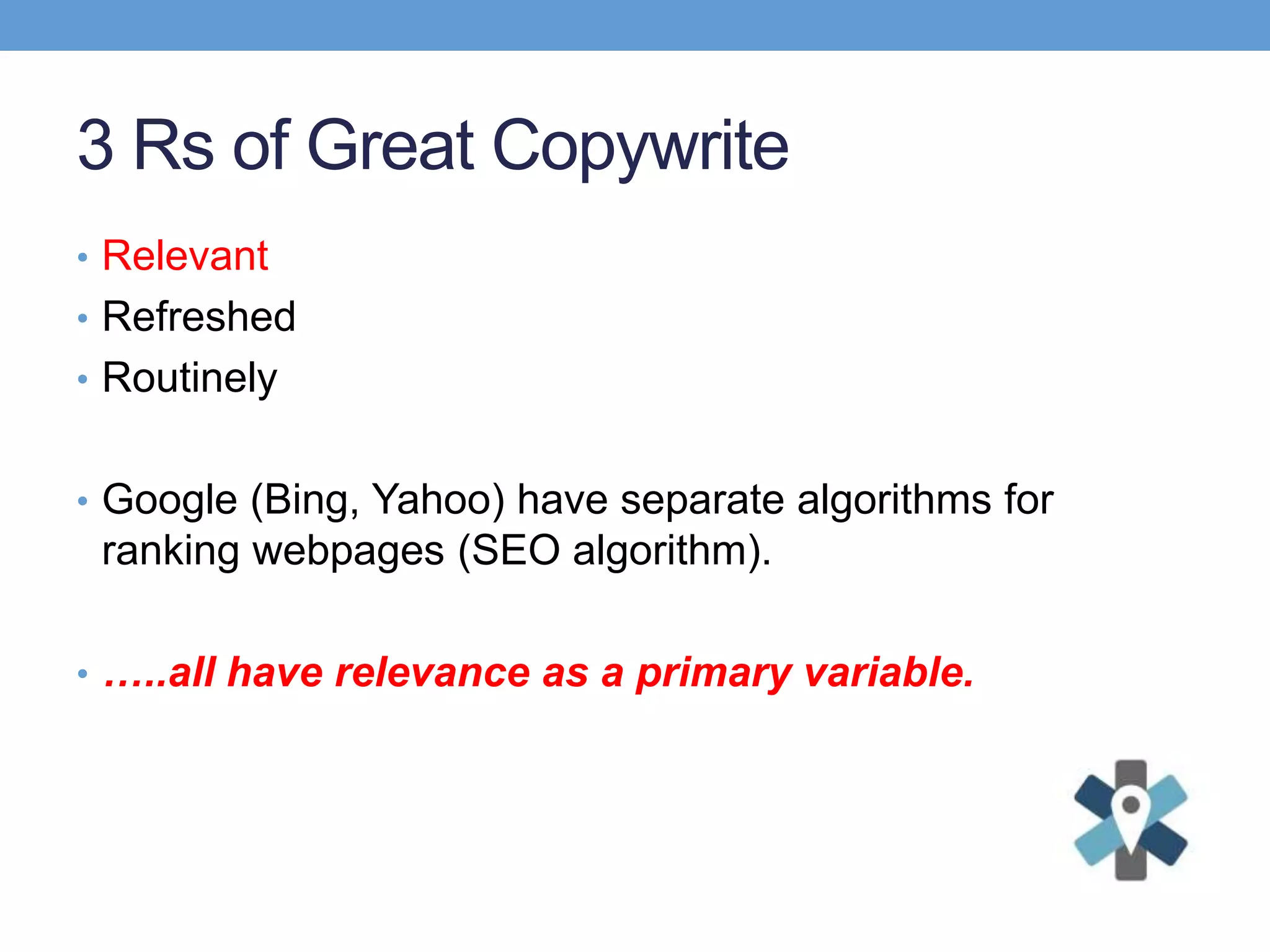 3 Rs of Great Copywrite
• Relevant
• Refreshed
• Routinely
• Google (Bing, Yahoo) have separate algorithms for
ranking webpages (SEO algorithm).
• …..all have relevance as a primary variable.
 