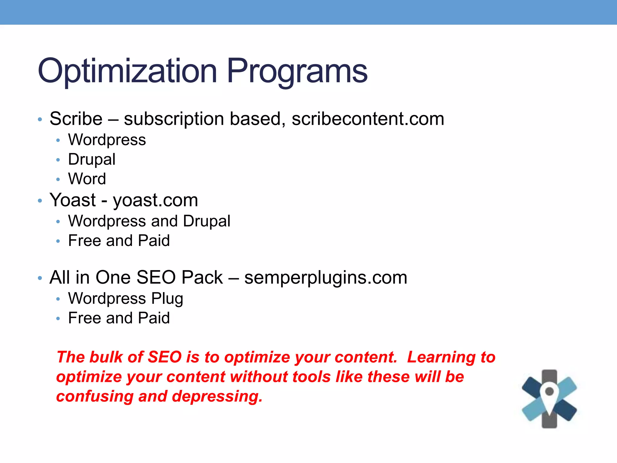 Optimization Programs
• Scribe – subscription based, scribecontent.com
• Wordpress
• Drupal
• Word
• Yoast - yoast.com
• Wordpress and Drupal
• Free and Paid
• All in One SEO Pack – semperplugins.com
• Wordpress Plug
• Free and Paid
The bulk of SEO is to optimize your content. Learning to
optimize your content without tools like these will be
confusing and depressing.
 