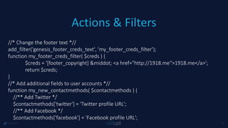 Actions & Filters
@1918 25
//* Change the footer text *//
add_filter('genesis_footer_creds_text', ‘my_footer_creds_filter');
function my_footer_creds_filter( $creds ) {
$creds = '[footer_copyright] &middot; <a href="http://1918.me">1918.me</a>';
return $creds;
}
//* Add additional fields to user accounts *//
function my_new_contactmethods( $contactmethods ) {
//** Add Twitter */
$contactmethods['twitter'] = 'Twitter profile URL';
//** Add Facebook */
$contactmethods['facebook'] = 'Facebook profile URL';
 