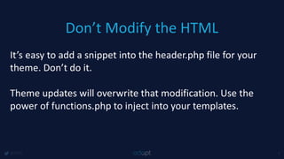 Don’t Modify the HTML
@1918 4
It’s easy to add a snippet into the header.php file for your
theme. Don’t do it.
Theme updates will overwrite that modification. Use the
power of functions.php to inject into your templates.
 