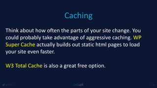 Caching
@1918 45
Think about how often the parts of your site change. You
could probably take advantage of aggressive caching. WP
Super Cache actually builds out static html pages to load
your site even faster.
W3 Total Cache is also a great free option.
 