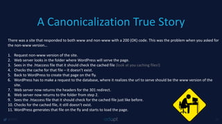 A Canonicalization True Story
@1918 47
There was a site that responded to both www and non-www with a 200 (OK) code. This was the problem when you asked for
the non-www version…
1. Request non-www version of the site.
2. Web server looks in the folder where WordPress will serve the page.
3. Sees in the .htaccess file that it should check the cached file (look at you caching files!)
4. Checks the cache for that file – it doesn’t exist.
5. Back to WordPress to create that page on the fly.
6. WordPress has to make a request to the database, where it realizes the url to serve should be the www version of the
site.
7. Web server now returns the headers for the 301 redirect.
8. Web server now returns to the folder from step 2.
9. Sees the .htaccess file that it should check for the cached file just like before.
10. Checks for the cached file, it still doesn’t exist.
11. WordPress generates that file on the fly and starts to load the page.
 