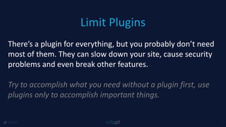 Limit Plugins
@1918 7
There’s a plugin for everything, but you probably don’t need
most of them. They can slow down your site, cause security
problems and even break other features.
Try to accomplish what you need without a plugin first, use
plugins only to accomplish important things.
 