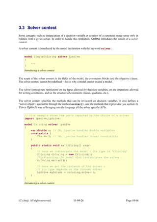 3.3 Solver context
Some concepts such as instanciation of a decision variable or creation of a constraint make sense only in
relation with a given solver. In order to handle this restriction, OptimJ introduces the notion of a solver
context.
A solver context is introduced by the model declaration with the keyword solver :
The scope of the solver context is the fields of the model, the constraints blocks and the objective clause.
The solver context cannot be redefined – this is why a model cannot extend a model.
The solver context puts restrictions on the types allowed for decision variables, on the operations allowed
for writing constraints, and on the structure of constraints (linear, quadratic, etc.).
The solver context specifies the methods that can be invocated on decision variables. It also defines a
“solver object”, accessible through the method solver(), and the methods that it provides (see section 4).
This is OptimJ's way of bringing into the language all the solver specific APIs.
(C) Ateji. All rights reserved. 11-09-26 Page 10/66
model SimpleColoring solver lpsolve
{
...
}
Introducing a solver context
// this example shows the parts impacted by the choice of a solver
import lpsolve.LpSolve;
model Coloring solver lpsolve
{
var double x; // OK, lpsolve handles double variables
constraints {
2*x <= 3; // OK, lpsolve handles linear constraints
}
public static void main(String[] args)
{
// here we instanciate the model : its type is 'Coloring'
Coloring coloring = new Coloring();
// extracting the model also instanciates the solver
coloring.extract();
// here we get the instance of the solver :
// its type depends on the choosen solver
LpSolve mySolver = coloring.solver();
}
}
Introducing a solver context
 