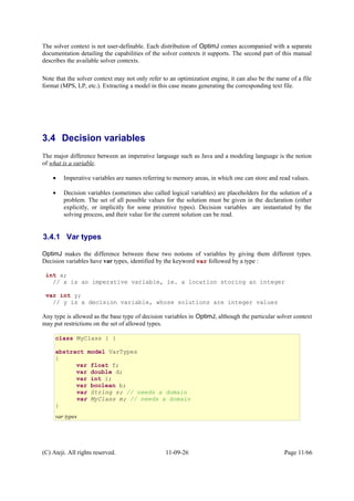 The solver context is not user-definable. Each distribution of OptimJ comes accompanied with a separate
documentation detailing the capabilities of the solver contexts it supports. The second part of this manual
describes the available solver contexts.
Note that the solver context may not only refer to an optimization engine, it can also be the name of a file
format (MPS, LP, etc.). Extracting a model in this case means generating the corresponding text file.
3.4 Decision variables
The major difference between an imperative language such as Java and a modeling language is the notion
of what is a variable.
• Imperative variables are names referring to memory areas, in which one can store and read values.
• Decision variables (sometimes also called logical variables) are placeholders for the solution of a
problem. The set of all possible values for the solution must be given in the declaration (either
explicitly, or implicitly for some primitive types). Decision variables are instantiated by the
solving process, and their value for the current solution can be read.
3.4.1 Var types
OptimJ makes the difference between these two notions of variables by giving them different types.
Decision variables have var types, identified by the keyword var followed by a type :
int x;
// x is an imperative variable, ie. a location storing an integer
var int y;
// y is a decision variable, whose solutions are integer values
Any type is allowed as the base type of decision variables in OptimJ, although the particular solver context
may put restrictions on the set of allowed types.
(C) Ateji. All rights reserved. 11-09-26 Page 11/66
class MyClass { }
abstract model VarTypes
{
var float f;
var double d;
var int i;
var boolean b;
var String s; // needs a domain
var MyClass m; // needs a domain
}
var types
 