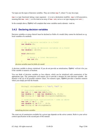 Var types are the types of decision variables. They are written var T, where T is any Java type.
var is a type functional taking a type argument – it is not a declaration modifier. var is left-associative,
meaning that var int[] is to be read as an array of var int, not as a var type ranging over int[].
In the example above, OptimJ will complain that some variables need a domain : read on.
3.4.2 Declaring decision variables
Decision variables or arrays thereof must be declared as fields of a model (they cannot be declared as e.g.
local variables of a method).
A decision variable is always initialized. If you do not provide an initialization, OptimJ will do it for you
if the variable is numeric or boolean.
You can think of decision variables as Java objects, which can be initialized with constructors of the
appropriate type. The constructors will require you to provide a domain for each decision variable : the
domain is the set of all possible solution values. For numeric types, OptimJ provides a familiar notation
where you simply provide the bounds.
The exact set of constructors available for a given type depends on the solver context. Refer to your solver
context specification in the second part of this manual.
(C) Ateji. All rights reserved. 11-09-26 Page 12/66
String[] stringDomain = { "abc", "def" };
// Java-style initialization
var int i1 = new var int(0,10);
var double d1 = new var double(0.0, 10.0);
var String s1 = new var String(stringDomain);
// modeling-style initialization - same as above
var int i2 in 0 .. 10;
var double d2 in 0.0 .. 10.0;
var String s2 in stringDomain;
initializing decision variables
// OK: a decision variable in a field
var double d1;
// OK: an array of decision variables in a field
var double[] d2[10];
void aMethod()
{
// Wrong : a local declaration
var int d3;
}
decision variables must be fields of a model
 