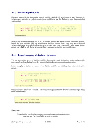 3.4.3 Provide tight bounds
If you do not provide the domain of a numeric variable, OptimJ will provide one for you. Non-numeric
variables always require an explicit domain (there would be no way for OptimJ to guess the domain that
you intended).
Nevertheless, it is a good practice not to rely on implicit domains and always provide the tightest possible
bounds for your variables. This can considerably speed-up running times, even more so for integral
variables (whenever search is involved, the search space may grow exponentially with respect to the
domain size). OptimJ will display a warning whenever you use an implicit (unbound) domain.
3.4.4 Declaring arrays of decision variables
You can also declare arrays of decision variables. Because Java-style declarations tend to make models
unnecessarily verbose, OptimJ provides syntactic facilities known as generalized declarations.
In this exemple, we declare two arrays of ten decision variables and initialize them with their implicit
domain :
Using associative arrays (see section 6.1 for more details), you can index the array element using a string
rather than a number:
Syntax note:
Notice that the array brackets must appear twice in a generalized declaration :
• once as a type (the type of a1 is an array of var int)
(C) Ateji. All rights reserved. 11-09-26 Page 13/66
// this generalized declaration
var int[] a1[10];
// is a short-hand for the following
var int[] a2 = new var int[10];
arrays of decision variables
var int i; // in Integer.MIN_VALUE .. Integer.MAX_VALUE;
var double d; // in -Double.MAX_VALUE .. Double.MAX_VALUE;
var String s; // wrong : requires an explicit domain
implicit domains
var int[String] a3;
associative arrays of decision variables
 