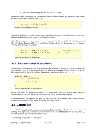 • once as a dimensioning expression (the size of a1 is 10)
Generalized array declarations can also provide domains. In this exemple we declare an array of ten
decision variables whose domains are 0 .. 10 :
Generalized declarations can also use generators. A generator introduces a name that ranges over the array
elements, and this name can be reused in the domain expression.
In the following example, a is an array of 10 var int elements. The domain of a[0] is 0 .. 0, the domain of
a[1] is 0 .. 2, the domain of a[2] is 0 .. 4, and so on. Similarly, b is a two-dimensional array of decision
variables defined using two generators.
3.4.5 Decision variables as Java objects
Depending on the context, decision variables can also be seen as Java objects. In the following example,
the expression v.m() is in a constraints context, it refers to an invocation of the method m() in type C.
(this means intuitively that in any solution, the value of v must be such that v.m() == 0):
On the other hand, in a programming context, v is regarded as a plain Java objects having a specific
reference type var C. You can do with v everything you can do with a plain Java object.
Remember however that objects of var types can only be declared inside a solver context, which basically
means as fields of a model (they cannot be declared into a plain class).
3.5 Constraints
A constraint is any Java boolean expression involving decision variables. They have the same syntax as
ordinary Java expressions. Constraints can be written within a constraints block and only there. A
model may contain any number of constraints blocks.
The following are examples of constraints :
(C) Ateji. All rights reserved. 11-09-26 Page 14/66
var int[] a[int i : 10] in 0 .. 2*i; // i loops from 0 to 9
var int[][] b[int i : 10][int j : 10] in 0 .. i+j;
generators in generalized declarations
var int[] a[10] in 0 .. 10;
domains in generalized declarations
abstract model M {
var C v in CDomain;
constraints {
v.m() == 0;
}
}
invoking a method on a decision variable
 