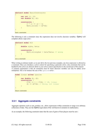 The following is not a constraint since the expression does not involve decision variables. OptimJ will
complain about a type error :
When writing an abstract model, as we just did in the two previous examples, any Java expression is allowed as
a constraint. Once you introduce a solver context for specifying a particular solver, only constraints that can be
handled by this solver are allowed. Refer to your solver context specification in the second part of this manual.
A common requirement is that all constraints must be linear (decision variables can only be added, never
multiplied). This is for instance the case of the lpsolve solver :
3.5.1 Aggregate constraints
Aggregate operators such as sum, product, etc., allow expressions within constraints to range over arbitrary
collections of data. They are the OptimJ equivalent of the well-known Σ-notation in mathematics.
As an example, the following constraint states that the sum of gains of four players must be zero :
(C) Ateji. All rights reserved. 11-09-26 Page 15/66
abstract model BasicConstraints
{
var int i1, i2;
var double d1, d2;
constraints {
2 * i1 != i2 + 3;
Math.sin(d1) < d2*d2;
}
}
basic constraints
abstract model E12
{
double alpha, beta;
constraints {
Math.sin(alpha) < beta*beta; // wrong
}
}
not a constraint
model Linear solver lpsolve
{
var double d1, d2;
constraints {
2*d1 == 1 + 3*d2; // OK, linear
d1 <= d2*d2; // Wrong, not linear
}
}
linear constraints
 