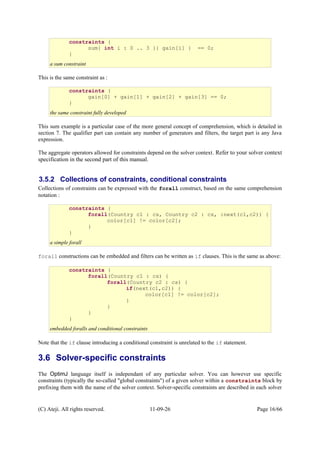This is the same constraint as :
This sum example is a particular case of the more general concept of comprehension, which is detailed in
section 7. The qualifier part can contain any number of generators and filters, the target part is any Java
expression.
The aggregate operators allowed for constraints depend on the solver context. Refer to your solver context
specification in the second part of this manual.
3.5.2 Collections of constraints, conditional constraints
Collections of constraints can be expressed with the forall construct, based on the same comprehension
notation :
forall constructions can be embedded and filters can be written as if clauses. This is the same as above:
Note that the if clause introducing a conditional constraint is unrelated to the if statement.
3.6 Solver-specific constraints
The OptimJ language itself is independant of any particular solver. You can however use specific
constraints (typically the so-called "global constraints") of a given solver within a constraints block by
prefixing them with the name of the solver context. Solver-specific constraints are described in each solver
(C) Ateji. All rights reserved. 11-09-26 Page 16/66
constraints {
sum{ int i : 0 .. 3 }{ gain[i] } == 0;
}
a sum constraint
constraints {
forall(Country c1 : cs, Country c2 : cs, :next(c1,c2)) {
color[c1] != color[c2];
}
}
a simple forall
constraints {
forall(Country c1 : cs) {
forall(Country c2 : cs) {
if(next(c1,c2)) {
color[c1] != color[c2];
}
}
}
}
embedded foralls and conditional constraints
constraints {
gain[0] + gain[1] + gain[2] + gain[3] == 0;
}
the same constraint fully developed
 