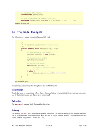 3.9 The model life cycle
The following is a typical example of a model life cycle :
This example demonstrates the three phases of a model life cycle:
Instantiation
This is the same as instantiating a Java class : the model object is instantiated, the appropriate constructor
and all the initializers are run, the solver is instanciated.
Extraction
The extract() method feeds the model to the solver.
Solving
The method solve() asks the solver to provide a solution. The solution values of the decision variables
can be examined after each call to solve. Note that not all solver contexts provide a solve method: the file
format contexts only extract a model into a file.
(C) Ateji. All rights reserved. 11-09-26 Page 18/66
/*
* A typical application entry point.
*/
public static void main(String[] args)
{
// instanciate the model
MyModel myModel = new MyModel();
// extract the model
myModel.extract();
// solve the model
if(myModel.solve()) {
// print the solutions
// ...
} else {
System.out.println("No solution");
}
}
the model life cycle
// declare the names
constraints totalCost;
// the objective is named totalCost
minimize totalCost: sum{int j : nbFoods} { cost[j] * Buy[j] };
naming the objective
 