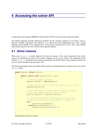 4 Accessing the solver API
A major goal in the design of OptimJ is that the whole API of your solver must remain accessible.
The OptimJ language provides high-level notations for the concepts common to all solvers, such as
decision variables, constraints and objective, in a natural and solver-independent way. But a single
language cannot handle all the idiosyncracies of all solvers existing and to come. This is why OptimJ
allows direct access to the solver API for solver-specific features.
4.1 Solver instance
When you extract() a model, OptimJ will create an instance of the solver associated to the solver
context. By definition, the type of this instance depends on the solver context. The predefined model
method solver() returns the solver instance associated to the model. With a solver instance at hand, you
can now call all methods from your solver API.
The following example shows the model instance and its corresponding solver instance for the case of the
lpsolve solver.
(C) Ateji. All rights reserved. 11-09-26 Page 20/66
model MyModel solver lpsolve
{
public static void main(String[] args)
{
// create a model instance
MyModel myModel = new MyModel();
// extract the model : this also instanciate a solver
myModel.extract();
// get the solver instance instanciated by extract()
// its type depends on the solver context
LpSolve mySolver = myModel.solver();
// call solver-specific API methods on the solver
// this may also throw solver-specific exceptions
try {
mySolver.getLpName();
} catch(LpSolveException e) {
System.out.println("Oops.");
}
}
}
model instance and solver instance
 