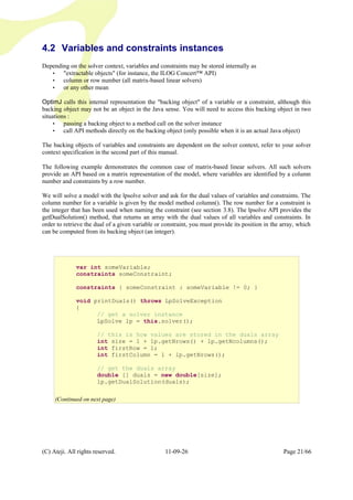 4.2 Variables and constraints instances
Depending on the solver context, variables and constraints may be stored internally as
• "extractable objects" (for instance, the ILOG Concert™ API)
• column or row number (all matrix-based linear solvers)
• or any other mean
OptimJ calls this internal representation the "backing object" of a variable or a constraint, although this
backing object may not be an object in the Java sense. You will need to access this backing object in two
situations :
• passing a backing object to a method call on the solver instance
• call API methods directly on the backing object (only possible when it is an actual Java object)
The backing objects of variables and constraints are dependent on the solver context, refer to your solver
context specification in the second part of this manual.
The following example demonstrates the common case of matrix-based linear solvers. All such solvers
provide an API based on a matrix representation of the model, where variables are identified by a column
number and constraints by a row number.
We will solve a model with the lpsolve solver and ask for the dual values of variables and constraints. The
column number for a variable is given by the model method column(). The row number for a constraint is
the integer that has been used when naming the constraint (see section 3.8). The lpsolve API provides the
getDualSolution() method, that returns an array with the dual values of all variables and constraints. In
order to retrieve the dual of a given variable or constraint, you must provide its position in the array, which
can be computed from its backing object (an integer).
(C) Ateji. All rights reserved. 11-09-26 Page 21/66
var int someVariable;
constraints someConstraint;
constraints { someConstraint : someVariable != 0; }
void printDuals() throws LpSolveException
{
// get a solver instance
LpSolve lp = this.solver();
// this is how values are stored in the duals array
int size = 1 + lp.getNrows() + lp.getNcolumns();
int firstRow = 1;
int firstColumn = 1 + lp.getNrows();
// get the duals array
double [] duals = new double[size];
lp.getDualSolution(duals);
(Continued on next page)
 