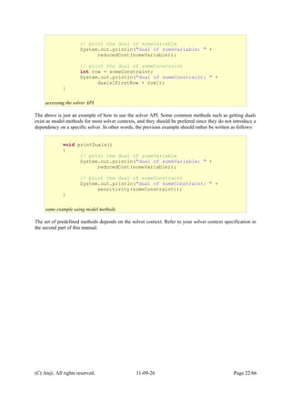 The above is just an example of how to use the solver API. Some common methods such as getting duals
exist as model methods for most solver contexts, and they should be prefered since they do not introduce a
dependency on a specific solver. In other words, the previous example should rather be written as follows:
The set of predefined methods depends on the solver context. Refer to your solver context specification in
the second part of this manual.
(C) Ateji. All rights reserved. 11-09-26 Page 22/66
// print the dual of someVariable
System.out.println("dual of someVariable: " +
reducedCost(someVariable));
// print the dual of someConstraint
int row = someConstraint;
System.out.println("dual of someConstraint: " +
duals[firstRow + row]);
}
accessing the solver API
void printDuals()
{
// print the dual of someVariable
System.out.println("dual of someVariable: " +
reducedCost(someVariable));
// print the dual of someConstraint
System.out.println("dual of someConstraint: " +
sensitivity(someConstraint));
}
same example using model methods
 