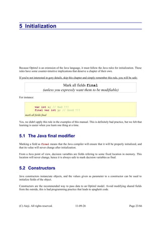 5 Initialization
Because OptimJ is an extension of the Java language, it must follow the Java rules for initialization. These
rules have some counter-intuitive implications that deserve a chapter of their own.
If you're not interested in gory details, skip this chapter and simply remember this rule, you will be safe:
For instance:
Yes, we didn't apply this rule in the examples of this manual. This is definitely bad practice, but we felt that
learning is easier when you learn one thing at a time.
5.1 The Java final modifier
Marking a field as final means that the Java compiler will ensure that it will be properly initialized, and
that its value will never change after initialization.
From a Java point of view, decision variables are fields refering to some fixed location in memory. This
location will never change, hence it is always safe to mark decision variables as final.
5.2 Constructors
Java constructors instanciate objects, and the values given as parameter to a constructor can be used to
initialize fields of the object.
Constructors are the recommended way to pass data to an OptimJ model. Avoid modifying shared fields
from the outside, this is bad programming practice that leads to spaghetti code.
(C) Ateji. All rights reserved. 11-09-26 Page 23/66
Mark all fields final
(unless you expressly want them to be modifiable)
var int x; // Bad !!!
final var int y; // Good !!!
mark all fields final
 