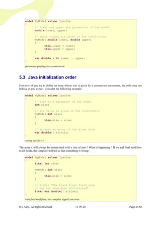 5.3 Java initialization order
However, if you try to define an array whose size is given by a constructor parameters, the code may not
behave as you expect. Consider the following example:
The array x will always be instanciated with a size of zero ! What is happening ? If we add final modifiers
to all fields, the compiler will tell us that something is wrong:
(C) Ateji. All rights reserved. 11-09-26 Page 24/66
model MyModel solver lpsolve
{
// lower and upper are parameters of the model
double lower, upper;
// their values are given in the constructor
MyModel(double lower, double upper)
{
this.lower = lower;
this.upper = upper;
}
var double x in lower .. upper;
}
parameter-passing via a constructor
model MyModel solver lpsolve
{
// size is a parameter of the model
int size;
// its value is given in the constructor
MyModel(int size)
{
this.size = size;
}
// we want an array of the given size
var double[] x[size];
}
wrong size for x !
model MyModel solver lpsolve
{
final int size;
MyModel(int size)
{
this.size = size;
}
// Error: "The blank final field size
// may not have been initialized"
final var double[] x[size];
}
with final modifiers, the compiler signals an error
 