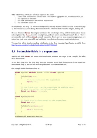 What is happening is that Java initializes objects in this order:
1. All the fields are initialized with the blank value for their type (0 for ints, null for references, etc.)
2. The superclass is initialized
3. The fields with an inline initialization are initialized.
4. The constructor code is run
In our example, the array x is initialized first (step 3), and only then the constructor code is executed (step
4). The value of size used during the initialization of x is thus the blank value for integers, namely zero.
If size if marked final, the compiler complains that something is wrong with the initialization. It does
not complain if the final modifier is not present, and such errors are difficult to catch, this is why we
recommend to mark all fields final as much as possible. This is anyway good programming practice, as it
makes your code more understable and enables the compiler to perform some smart optimizations.
You can find all the details regarding initialization in the Java Language Specification available from
http://java.sun.com/docs/books/jls/third_edition/html/j3TOC.html
5.4 Instanciate fields in a superclass
Marking all fields final will ensure that initialization problems are caught by the compiler, but what
about the solution ?
As we have just seen, the only thing that gets executed before field initializations is the superclass
initialization (step 2). We will thus move all problematic fields into a superclass.
Our example should thus be rewritten as:
(C) Ateji. All rights reserved. 11-09-26 Page 25/66
model MyModel extends MyModelParams solver lpsolve
{
MyModel(int size)
{
// first initialize the superclass
super(size);
}
// the field size from the superclass is visible here,
// with its correct initialized value
final var double[] x[size];
}
class MyModelParams
{
// field size has been moved to the superclass
final int size;
MyModelParams(int size)
{
this.size = size;
}
}
problematic field moved into a superclass
 
