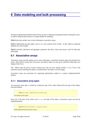 6 Data modeling and bulk processing
Solving an optimization problem almost always involves a data processing phase before running the solver,
in order to bring the data sources in a shape suitable for modeling.
OptimJ provides another way to store information: associative arrays.
OptimJ additionally provides tuples, since it is a very common form of data : in fact, tables in relational
databases are sets of tuples.
OptimJ provides collections and aggregate operations that allow clean and concise code for bulk data
processing.
6.1 Associative arrays
Associative arrays provide another way to store information, somewhere between maps and classical Java
arrays. They behave exactly like Java arrays, but indices range over any given collection rather than over
integers from 0 to n.
The indices must be given at array creation time and can never change (unlike a Map). Even if the
collection used for defining the indices is modified later, the indices will not change.
Associative arrays are convenient for expressing optimization models in a concise mathematical-like
fashion.
6.1.1 Associative array types
An associative array type is written by writing the type of the values followed by the type of the indices
between brackets.
Here int is the type of the values, and String the type of the indices. Associative arrays can also be
multidimentional:
(C) Ateji. All rights reserved. 11-09-26 Page 26/66
int[String] myAssociativeArray;
associative array types
int[Month][Product] quantities;
multi-dimensional associative arrays
 
