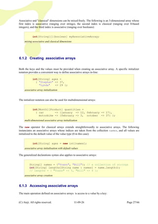 Associative and "classical" dimensions can be mixed freely. The following is an 3-dimensional array whose
first index is associative (ranging over strings), the second index is classical (ranging over 0-based
integers), and the third index is associative (ranging over booleans):
6.1.2 Creating associative arrays
Both the keys and the values must be provided when creating an associative array. A specific initializer
notation provides a convenient way to define associative arrays in-line:
The initializer notation can also be used for multidimensional arrays:
The new operator for classical arrays extends straightforwardly to associative arrays. The following
instanciates an associative arrays whose indices are taken from the collection names, and all values are
initialized to the default value of the value type (0 in this case):
The generalized declarations syntax also applies to associative arrays:
6.1.3 Accessing associative arrays
The main operation defined on associative arrays is access to a value by a key:
(C) Ateji. All rights reserved. 11-09-26 Page 27/66
int[String] ages =
{ "Stephan" -> 37,
"Lynda" -> 29 };
associative array initialization
int[String][][boolean] myAssociativeArray;
mixing associative and classical dimensions
int[String] ages = new int[names];
associative array initialisation with default values
String[] names = {"Yoann", "Bill"}; // a collection of strings
int[String] lengths[String name : names] = name.length();
// lengths = { "Yoann" -> 5, "Bill" -> 4 };
associative array creation
int[Month][Product] quantities =
{ car -> {january -> 12, february -> 17},
motorbike -> {february -> 3, october -> 37} };
multi-dimensional associative array initialization
 