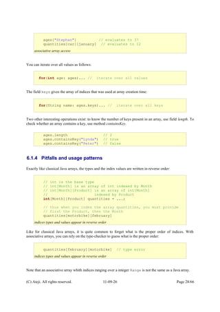 You can iterate over all values as follows:
The field keys gives the array of indices that was used at array creation time:
Two other interesting operations exist: to know the number of keys present in an array, use field length. To
check whether an array contains a key, use method containsKey.
6.1.4 Pitfalls and usage patterns
Exactly like classical Java arrays, the types and the index values are written in reverse order:
Like for classical Java arrays, it is quite common to forget what is the proper order of indices. With
associative arrays, you can rely on the type-checker to guess what is the proper order:
Note that an associative array whith indices ranging over a integer Range is not the same as a Java array.
(C) Ateji. All rights reserved. 11-09-26 Page 28/66
ages["Stephan"] // evaluates to 37
quantities[car][january] // evaluates to 12
associative array access
for(int age: ages)... // iterate over all values
// int is the base type
// int[Month] is an array of int indexed by Month
// int[Month][Product] is an array of int[Month]
// indexed by Product
int[Month][Product] quantities = ...;
// thus when you index the array quantities, you must provide
// first the Product, then the Month
quantities[motorbike][february]
indices types and values appear in reverse order
quantities[february][motorbike] // type error
indices types and values appear in reverse order
for(String name: ages.keys)... // iterate over all keys
ages.length // 2
ages.containsKey("Lynda") // true
ages.containsKey("Peter") // false
 