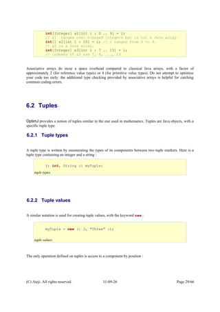 Associative arrays do incur a space overhead compared to classical Java arrays, with a factor of
approximately 2 (for reference value types) or 4 (for primitive value types). Do not attempt to optimize
your code too early: the additional type checking provided by associative arrays is helpful for catching
common coding errors.
6.2 Tuples
OptimJ provides a notion of tuples similar to the one used in mathematics. Tuples are Java objects, with a
specific tuple type.
6.2.1 Tuple types
A tuple type is written by enumerating the types of its components between two tuple markers. Here is a
tuple type containing an integer and a string :
6.2.2 Tuple values
A similar notation is used for creating tuple values, with the keyword new :
The only operation defined on tuples is access to a component by position :
(C) Ateji. All rights reserved. 11-09-26 Page 29/66
(: int, String :) myTuple;
tuple types
myTuple = new (: 3, "Three" :);
tuple values
int[Integer] a1[int i : 0 .. 9] = i;
// a1 ranges over 0-based integers but is not a Java array.
int[] a2[int i : 10] = i; // i ranges from 0 to 9.
// a2 is a java array.
int[Integer] a3[int i : 7 .. 13] = i;
// indexes of a3 are 7, 8, ..., 13
 
