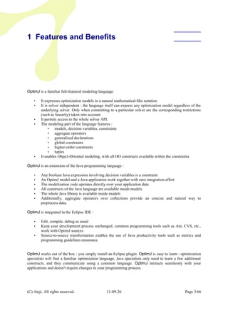 1 Features and Benefits
OptimJ is a familiar full-featured modeling language:
• It expresses optimization models in a natural mathematical-like notation
• It is solver independent : the language itself can express any optimization model regardless of the
underlying solver. Only when committing to a particular solver are the corresponding restrictions
(such as linearity) taken into account.
• It permits access to the whole solver API.
• The modeling part of the language features :
• models, decision variables, constraints
• aggregate operators
• generalized declarations
• global constraints
• higher-order constraints
• tuples
• It enables Object-Oriented modeling, with all OO constructs available within the constraints
OptimJ is an extension of the Java programming language :
• Any boolean Java expression involving decision variables is a constraint
• An OptimJ model and a Java application work together with zero integration effort
• The modelization code operates directly over your application data
• All constructs of the Java language are available inside models
• The whole Java library is available inside models
• Additionally, aggregate operators over collections provide an concise and natural way to
preprocess data.
OptimJ is integrated in the Eclipse IDE :
• Edit, compile, debug as usual
• Keep your development process unchanged, common programming tools such as Ant, CVS, etc.,
work with OptimJ sources
• Source-to-source transformation enables the use of Java productivity tools such as metrics and
programming guidelines ensurance.
OptimJ works out of the box : you simply install an Eclipse plugin. OptimJ is easy to learn : optimization
specialists will find a familiar optimization language, Java specialists only need to learn a few additional
constructs, and they communicate using a common language. OptimJ interacts seamlessly with your
applications and doesn't require changes in your programming process.
(C) Ateji. All rights reserved. 11-09-26 Page 3/66
 
