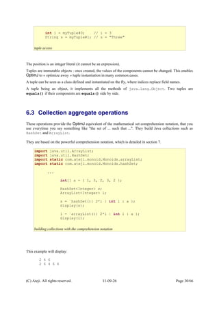 The position is an integer literal (it cannot be an expression).
Tuples are immutable objects : once created, the values of the components cannot be changed. This enables
OptimJ to « optimize away » tuple instantiation in many common cases.
A tuple can be seen as a class defined and instantiated on the fly, where indices replace field names.
A tuple being an object, it implements all the methods of java.lang.Object. Two tuples are
equals() if their components are equals() side by side.
6.3 Collection aggregate operations
These operations provide the OptimJ equivalent of the mathematical set comprehension notation, that you
use everytime you say something like "the set of ... such that ...". They build Java collections such as
HashSet and ArrayList.
They are based on the powerful comprehension notation, which is detailed in section 7.
This example will display:
2 4 6
2 6 4 6 4
(C) Ateji. All rights reserved. 11-09-26 Page 30/66
int i = myTuple#0; // i = 3
String s = myTuple#1; // s = "Three"
tuple access
import java.util.ArrayList;
import java.util.HashSet;
import static com.ateji.monoid.Monoids.arrayList;
import static com.ateji.monoid.Monoids.hashSet;
...
int[] a = { 1, 3, 2, 3, 2 };
HashSet<Integer> s;
ArrayList<Integer> l;
s = `hashSet(){ 2*i | int i : a };
display(s);
l = `arrayList(){ 2*i | int i : a };
display(l);
building collections with the comprehension notation
 