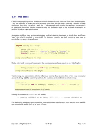 6.3.1 Use cases
Collection aggregate operations provide declarative abstractions quite similar to those used in mathematics.
They are important to make your code readable: you could always replace them by a number of loop
statements, but writing "the set of ... such that ..." carries much more meaning that writing a long sequence
of imperative statements. Another benefit of using this declarative style is that it allows the compiler to
perform high-level code optimizations.
A common problem when writing optimization models is that the input data is stored along a different
"axis" then what is required by you model. For instance, countries and their respective areas may be
provided as two arrays of same length:
On the other hand, your model may require that country names and areas are given as a list of tuples:
Transforming one representation into the other may involve about a dozen lines of not very meaningful
Java code. Using OptimJ declarative notation, this is expressed in one line in an intuitive way:
Printing the elements of countries will display:
(: Jamaica ,10991.0 :) (: Japan ,377873.0 :) (: Jordan ,89342.0 :)
Use declarative notations whenever possible: your optimization code becomes more concise, more readable
and maintainable, and is likely to be more efficient.
(C) Ateji. All rights reserved. 11-09-26 Page 31/66
import optimj.util.Range;
...
Range indices = 0 .. 2;
String[] names = { "Jamaica", "Japan", "Jordan" };
double[] areas = { 10991.0, 377873.0, 89342.0 };
country names and areas as two arrays
ArrayList<(:String,double:)> countries;
country names and areas as a list of tuples
countries =
`arrayList(){ new (: names[i], areas[i] :) | int i : indices };
transforming a couple of arrays into a list of couples
 
