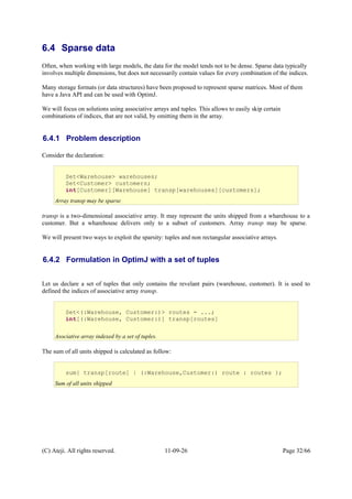 6.4 Sparse data
Often, when working with large models, the data for the model tends not to be dense. Sparse data typically
involves multiple dimensions, but does not necessarily contain values for every combination of the indices.
Many storage formats (or data structures) have been proposed to represent sparse matrices. Most of them
have a Java API and can be used with OptimJ.
We will focus on solutions using associative arrays and tuples. This allows to easily skip certain
combinations of indices, that are not valid, by omitting them in the array.
6.4.1 Problem description
Consider the declaration:
transp is a two-dimensional associative array. It may represent the units shipped from a wharehouse to a
customer. But a wharehouse delivers only to a subset of customers. Array transp may be sparse.
We will present two ways to exploit the sparsity: tuples and non rectangular associative arrays.
6.4.2 Formulation in OptimJ with a set of tuples
Let us declare a set of tuples that only contains the revelant pairs (warehouse, customer). It is used to
defined the indices of associative array transp.
The sum of all units shipped is calculated as follow:
(C) Ateji. All rights reserved. 11-09-26 Page 32/66
Set<Warehouse> warehouses;
Set<Customer> customers;
int[Customer][Warehouse] transp[warehouses][customers];
Array transp may be sparse
Set<(:Warehouse, Customer:)> routes = ...;
int[(:Warehouse, Customer:)] transp[routes]
Asociative array indexed by a set of tuples.
sum{ transp[route] | (:Warehouse,Customer:) route : routes };
Sum of all units shipped
 