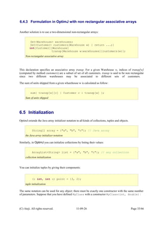 6.4.3 Formulation in OptimJ with non rectangular associative arrays
Another solution is to use a two-dimensional non-rectangular arrays:
This declaration specifies an associative array transp. For a given Warehouse w, indices of transp[w]
(computed by method customers) are a subset of set of all customers. transp is said to be non rectangular
since two different warehouses may be associated to different sets of customers.
The sum of units shipped from a given wharehouse w is calculated as follow:
6.5 Initialization
OptimJ extends the Java array initializer notation to all kinds of collections, tuples and objects.
Similarly, in OptimJ you can initialize collections by listing their values:
You can initialize tuples by giving their components:
The same notation can be used for any object: there must be exactly one constructor with the same number
of parameters. Suppose that you have defined MyClass with a constructor MyClass(int, double) :
(C) Ateji. All rights reserved. 11-09-26 Page 33/66
ArrayList<String> list = {"a", "b", "c"}; // any collection
collection initialization
(: int, int :) point = {3, 2};
tuple initialization
String[] array = {"a", "b", "c"}; // Java array
the Java array initializer notation
Set<Warehouse> warehouses;
Set<Customer> customers(Warehouse w) { return ...;}
int[Customer][Warehouse]
transp[Warehouse w:warehouses][customers(w)];
Non-rectangular associative array
sum{ transp[w][c] | Customer c : transp[w] };
Sum of units shipped
 