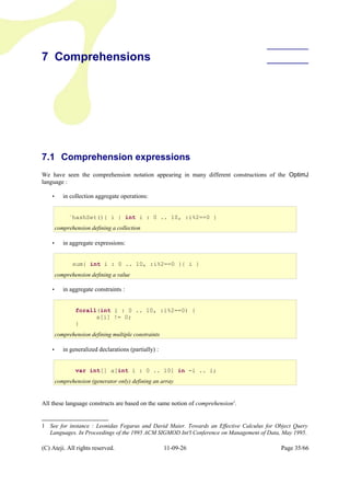 7 Comprehensions
7.1 Comprehension expressions
We have seen the comprehension notation appearing in many different constructions of the OptimJ
language :
• in collection aggregate operations:
• in aggregate expressions:
• in aggregate constraints :
• in generalized declarations (partially) :
All these language constructs are based on the same notion of comprehension1
.
1 See for instance : Leonidas Fegaras and David Maier. Towards an Effective Calculus for Object Query
Languages. In Proceedings of the 1995 ACM SIGMOD Int'l Conference on Management of Data, May 1995.
(C) Ateji. All rights reserved. 11-09-26 Page 35/66
`hashSet(){ i | int i : 0 .. 10, :i%2==0 }
comprehension defining a collection
sum{ int i : 0 .. 10, :i%2==0 }{ i }
comprehension defining a value
var int[] a[int i : 0 .. 10] in -i .. i;
comprehension (generator only) defining an array
forall(int i : 0 .. 10, :i%2==0) {
a[i] != 0;
}
comprehension defining multiple constraints
 