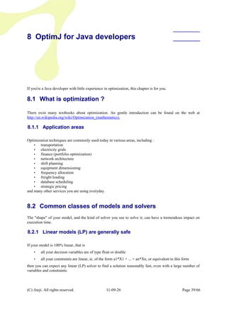 8 OptimJ for Java developers
If you're a Java developer with little experience in optimization, this chapter is for you.
8.1 What is optimization ?
There exist many textbooks about optimization. An gentle introduction can be found on the web at
http://en.wikipedia.org/wiki/Optimization_(mathematics).
8.1.1 Application areas
Optimization techniques are commonly used today in various areas, including :
• transportation
• electricity grids
• finance (portfolio optimization)
• network architecture
• shift planning
• equipment dimensioning
• frequency allocation
• freight loading
• database scheduling
• strategic pricing
and many other services you are using everyday.
8.2 Common classes of models and solvers
The "shape" of your model, and the kind of solver you use to solve it; can have a tremendous impact on
execution time.
8.2.1 Linear models (LP) are generally safe
If your model is 100% linear, that is
• all your decision variables are of type float or double
• all your constraints are linear, ie. of the form a1*X1 + ... + an*Xn, or equivalent to this form
then you can expect any linear (LP) solver to find a solution reasonably fast, even with a large number of
variables and constraints.
(C) Ateji. All rights reserved. 11-09-26 Page 39/66
 