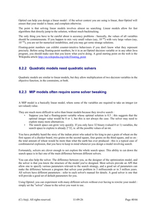 OptimJ can help you design a linear model : if the solver context you are using is linear, then OptimJ will
ensure that your model is linear, and complain otherwise.
The point is that solving linear models involves almost no searching. Linear models allow for fast
algorithms that directly jump to the solution, without much backtracking.
The only thing you have to be careful about is accuracy problems : basically, the values of all variables
should be commensurate. If you happen to mix very small values (say, 10-100
) with very large values (say,
10+100
), you are set for numerical instabilities, and you may get some strange solutions.
Floating-point numbers can exhibit counter-intuitive behaviours if you don't know what they represent
precisely. Before using floating-point numbers, be it in as an OptimJ decision variable or in any other Java
program, you should make sure that you know what you're doing. A good starting point on the web is the
Wikipedia article http://en.wikipedia.org/wiki/Floating_point
8.2.2 Quadratic models need quadratic solvers
Quadratic models are similar to linear models, but they allow multiplication of two decision variables in the
objective function, in the constraints, or both.
8.2.3 MIP models often require some solver tweaking
A MIP model is a basically linear model, where some of the variables are required to take an integer (or
set-valued) value.
They are much more difficult to solve than linear models because they involve search :
• Suppose you had a floating-point variable whose optimal solution is 0.5 : this suggests that the
optimal integer value would be 0 or 1, but this is not always the case. The solver may need to
explore many more alternatives.
• The search space can grow very quickly. If you only have 32 binary (valued 0 or 1) variables, the
search space to explore is already 2^32, ie. all the possible values of an int.
You have probably heard the story of the indian priest who asked to his king to put a grain of wheat on the
first square of a checker board, two grains on the second square, four grains on the third square, and so on :
the total amount of wheat would be more than what the earth has ever produced : this is a typical case of
combinatorial explosion, that you have to keep in mind whenever you design a model involving search.
Fortunately, solvers are clever enough to not explore the whole search space. This ability to cut down the
search space is in fact one of the main difference between different solvers.
You can also help the solver. The difference between you, as the designer of the optimization model, and
the solver is that you know the structure of the model you've designed. Most solvers provide an API that
allow one to specify various parameters relevant to the search strategy, and a good set of parameters can
make the difference between a program that solves your problem in 3 milliseconds or in 3 million years.
All solvers have different parameters : refer to each solver's manual for details. A good solver is one that
will provide a good set of default parameters for you.
Using OptimJ, you can experiment with many different solvers without ever having to rewrite your model :
simply set the "solver" clause to the solver you want to use.
(C) Ateji. All rights reserved. 11-09-26 Page 40/66
 