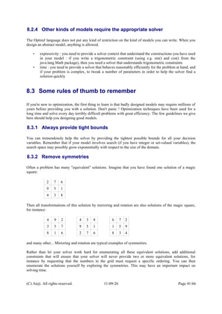 8.2.4 Other kinds of models require the appropriate solver
The OptimJ language does not put any kind of restriction on the kind of models you can write. When you
design an abstract model, anything is allowed.
• expressivity : you need to provide a solver context that understand the constructions you have used
in your model : if you write a trigonometric constraint (using e.g. sin() and cos() from the
java.lang.Math package), then you need a solver that understands trigonometric constraints
• time : you need to provide a solver that behaves reasonably efficiently for the problem at hand, and
if your problem is complex, to tweak a number of parameters in order to help the solver find a
solution quickly
8.3 Some rules of thumb to remember
If you're new to optimization, the first thing to learn is that badly designed models may require millions of
years before providing you with a solution. Don't panic ! Optimization techniques have been used for a
long time and solve every day terribly difficult problems with great efficiency. The few guidelines we give
here should help you designing good models.
8.3.1 Always provide tight bounds
You can tremendously help the solver by providing the tightest possible bounds for all your decision
variables. Remember that if your model involves search (if you have integer or set-valued variables), the
search space may possibly grow exponentially with respect to the size of the domain.
8.3.2 Remove symmetries
Often a problem has many "equivalent" solutions. Imagine that you have found one solution of a magic
square:
2 7 6
9 5 1
4 3 8
Then all transformations of this solution by mirroring and rotation are also solutions of the magic square,
for instance:
4 9 2 4 3 8 6 7 2
3 5 7 9 5 1 1 5 9
8 1 6 2 7 6 8 3 4
and many other... Mirroring and rotation are typical examples of symmetries.
Rather than let your solver work hard for enumerating all these equivalent solutions, add additional
constraints that will ensure that your solver will never provide two or more equivalent solutions, for
instance by requesting that the numbers in the grid must request a specific ordering. You can then
enumerate the solutions yourself by exploring the symmetries. This may have an important impact on
solving time.
(C) Ateji. All rights reserved. 11-09-26 Page 41/66
 