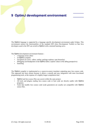 9 OptimJ development environment
The OptimJ language is supported by a language specific development environment under Eclipse. This
environment mimics the functionalities of the standard JDT (Java Development Toolkit) so that Java
developers used to the JDT can switch to OptimJ with a minimal learning curve.
The OptimJ development environment features :
• a language-aware editor
• an OptimJ compiler
• navigation (in views : editor, outline, package explorer, type hierarchy)
• debugging (set breakpoints in the OptimJ editor, explore values in the debug perspective)
• launching
The OptimJ compiler is implemented as a source-to-source translator outputting pure Java source code.
This approach has been chosen because it allows a smooth and easy integration with most Java-based
programming tools, at the expense of a slightly longer compilation time :
• OptimJ and Java source files can coexist within the same project.
• All tools and plugins reading Java source code or byte code are directly usable with OptimJ
programs.
• Tools that modify Java source code (code generators) are usually not compatible with OptimJ
source files.
(C) Ateji. All rights reserved. 11-09-26 Page 42/66
 