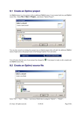 9.1 Create an OptimJ project
An OptimJ project is a Java project with an additional OptimJ nature. It can contain both Java and OptimJ
source files. Select File -> New -> Project... and choose "OptimJ Project":
You can also convert an existing Java project into an OptimJ project (this will add the additional OptimJ
nature). Right-click on the project name in the Package Explorer View and select:
You will notice that the icon of your project has changed to . Your project is ready to edit, compile and
run OptimJ source files.
9.2 Create an OptimJ source file
Select "File" > "New" > "Other..." and choose Model dans la catégorie "OptimJ" -> "Model" :
(C) Ateji. All rights reserved. 11-09-26 Page 43/66
 