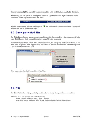 This will create an OptimJ source file containing a skeleton of the model that you specified in the wizard.
Alternatively, you can convert an existing Java file into an OptimJ source file. Right-click on the source
file name in the Package Explorer View and select:
You will notice that the file icon has changed to and the editor background has become a light green.
You can now start to write OptimJ code.
9.3 Show generated files
The OptimJ compiler does source-to-source translation behind the scenes. Every time your project is built,
each OptimJ source file is translated into a Java source file of the same name.
You'd normally never need to look at the generated Java files, this is why they are hidden by default. If you
want to see by yourself what happens under the hood, it is possible to deactive the corresponding filter.
Open the Java Element Filters view:
Then select or deselect the Generated Java Files Filter:
9.4 Edit
An OptimJ editor has a light green background in order to visually distinguish from a Java editor :
It behaves like a Java editor except for the following :
• syntax coloring is specific to the OptimJ language
• refactoring actions (including quick fix and automatic imports) are not implemented
(C) Ateji. All rights reserved. 11-09-26 Page 44/66
 