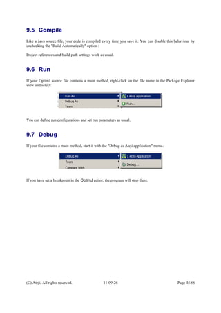 9.5 Compile
Like a Java source file, your code is compiled every time you save it. You can disable this behaviour by
unchecking the "Build Automatically" option :
Project references and build path settings work as usual.
9.6 Run
If your OptimJ source file contains a main method, right-click on the file name in the Package Explorer
view and select:
You can define run configurations and set run parameters as usual.
9.7 Debug
If your file contains a main method, start it with the "Debug as Ateji application" menu.:
If you have set a breakpoint in the OptimJ editor, the program will stop there.
(C) Ateji. All rights reserved. 11-09-26 Page 45/66
 